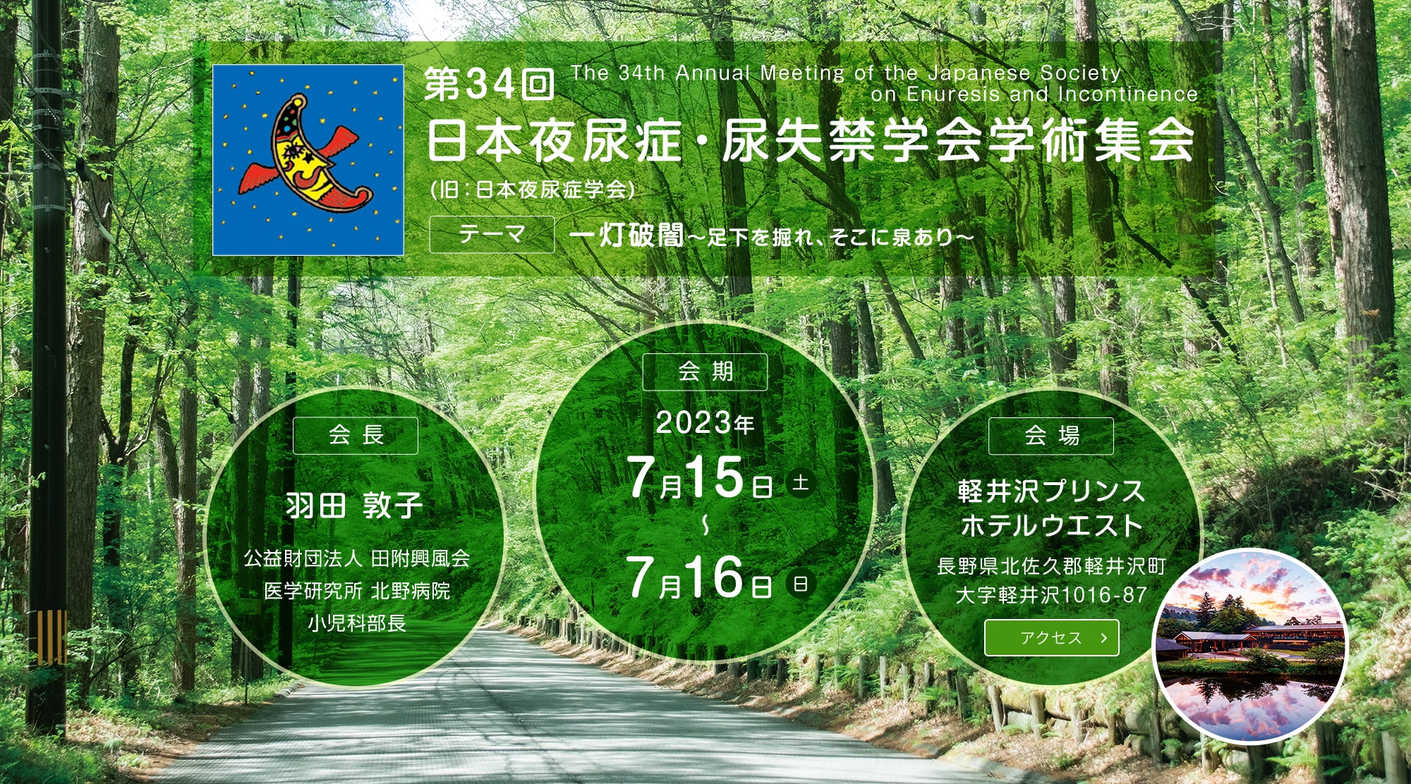 第34回日本夜尿症・尿失禁学会学術集会(旧：日本夜尿症学会)　テーマ：一灯破闇～足下を掘れ、そこに泉あり～　会期：2023年7月15日(土)〜7月16日(日)　会長：羽田 敦子(公益財団法人 田附興風会 医学研究所 北野病院 小児科部長)　会場：軽井沢プリンスホテルウエスト　長野県北佐久郡軽井沢町大字軽井沢1016-87