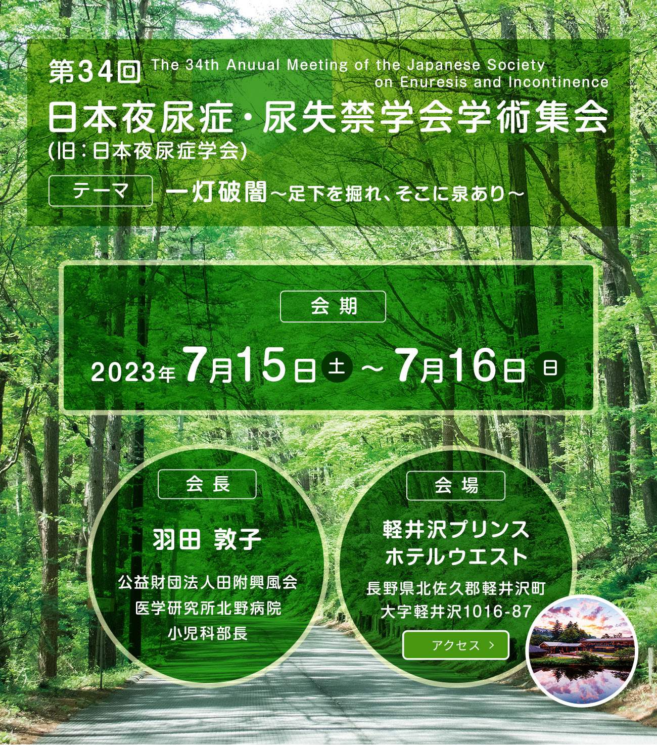 第34回日本夜尿症・尿失禁学会学術集会(旧：日本夜尿症学会)　テーマ：一灯破闇～足下を掘れ、そこに泉あり～　会期：2023年7月15日(土)〜7月16日(日)　会長：羽田 敦子(公益財団法人 田附興風会 医学研究所 北野病院 小児科部長)　会場：軽井沢プリンスホテルウエスト　長野県北佐久郡軽井沢町大字軽井沢1016-87